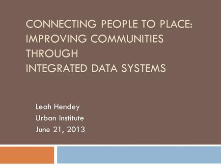 CONNECTING PEOPLE TO PLACE: IMPROVING COMMUNITIES THROUGH INTEGRATED DATA SYSTEMS Leah Hendey Urban Institute June 21, 2013.