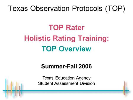 Texas Observation Protocols (TOP) TOP Rater Holistic Rating Training: TOP Overview Summer-Fall 2006 Texas Education Agency Student Assessment Division.