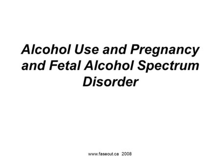 Www.faseout.ca 2008 Alcohol Use and Pregnancy and Fetal Alcohol Spectrum Disorder.