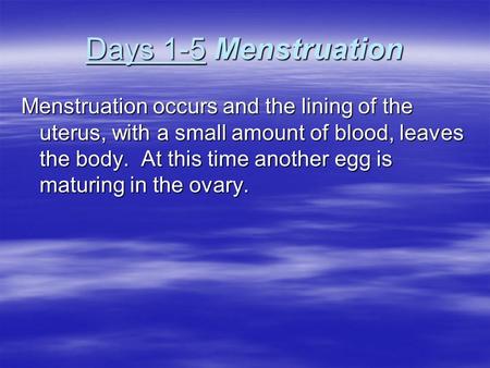 Days 1-5 Menstruation Menstruation occurs and the lining of the uterus, with a small amount of blood, leaves the body. At this time another egg is maturing.