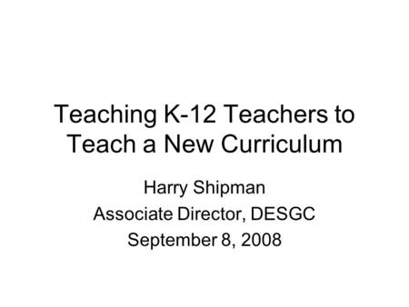 Teaching K-12 Teachers to Teach a New Curriculum Harry Shipman Associate Director, DESGC September 8, 2008.