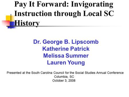Pay It Forward: Invigorating Instruction through Local SC History Presented at the South Carolina Council for the Social Studies Annual Conference Columbia,