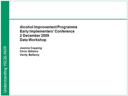 Understanding VSC26/NI39 Alcohol Improvement Programme Early Implementers’ Conference 2 December 2009 Data Workshop Joanna Copping Chris Gibbins Verity.