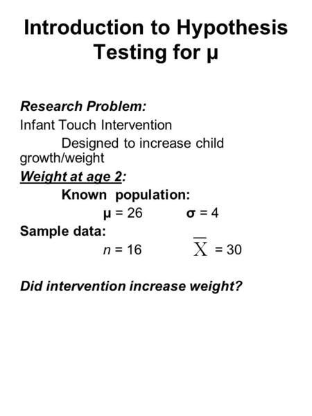Introduction to Hypothesis Testing for μ Research Problem: Infant Touch Intervention Designed to increase child growth/weight Weight at age 2: Known population: