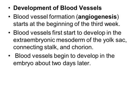 Development of Blood Vessels Blood vessel formation (angiogenesis) starts at the beginning of the third week. Blood vessels first start to develop in the.