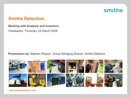 Presentation by: Stephen Phipson, Group Managing Director, Smiths Detection www.smithsdetection.com Smiths Detection Meeting with Analysts and Investors,