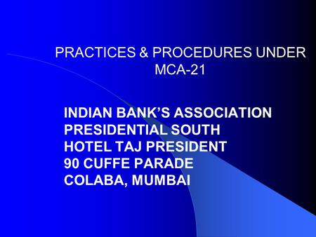 PRACTICES & PROCEDURES UNDER MCA-21 INDIAN BANK’S ASSOCIATION PRESIDENTIAL SOUTH HOTEL TAJ PRESIDENT 90 CUFFE PARADE COLABA, MUMBAI.