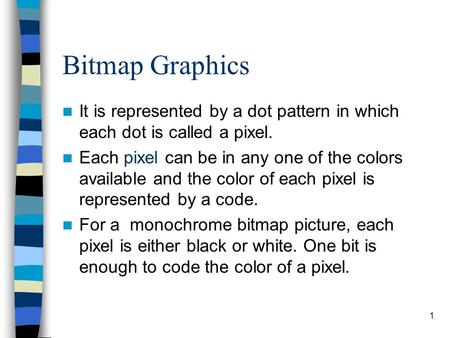 1 Bitmap Graphics It is represented by a dot pattern in which each dot is called a pixel. Each pixel can be in any one of the colors available and the.