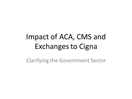 Impact of ACA, CMS and Exchanges to Cigna Clarifying the Government Sector.
