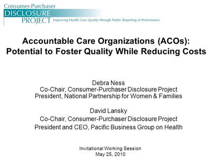 Accountable Care Organizations (ACOs): Potential to Foster Quality While Reducing Costs Debra Ness Co-Chair, Consumer-Purchaser Disclosure Project President,