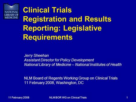 11 February 2008NLM BOR WG on Clinical Trials1 Clinical Trials Registration and Results Reporting: Legislative Requirements Jerry Sheehan Assistant Director.