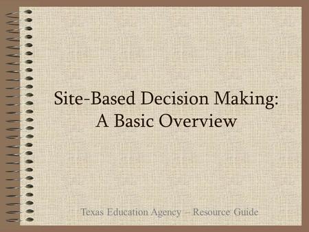 Site-Based Decision Making: A Basic Overview Texas Education Agency – Resource Guide.