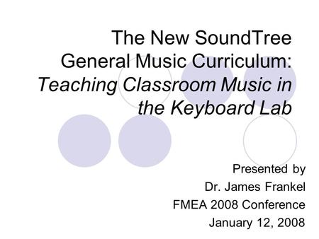 The New SoundTree General Music Curriculum: Teaching Classroom Music in the Keyboard Lab Presented by Dr. James Frankel FMEA 2008 Conference January 12,