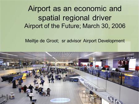1 Airport as an economic and spatial regional driver Airport of the Future; March 30, 2006 Meiltje de Groot; sr advisor Airport Development.