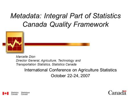 Metadata: Integral Part of Statistics Canada Quality Framework International Conference on Agriculture Statistics October 22-24, 2007 Marcelle Dion Director.