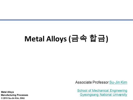 Metal Alloys Manufacturing Processes © 2013 Su-Jin Kim, GNU 1 Metal Alloys ( 금속 합금 ) Associate Professor Su-Jin KimSu-Jin Kim School of Mechanical Engineering.