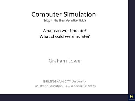 Computer Simulation: Bridging the theory/practice divide What can we simulate? What should we simulate? Graham Lowe BIRMINGHAM CITY University Faculty.