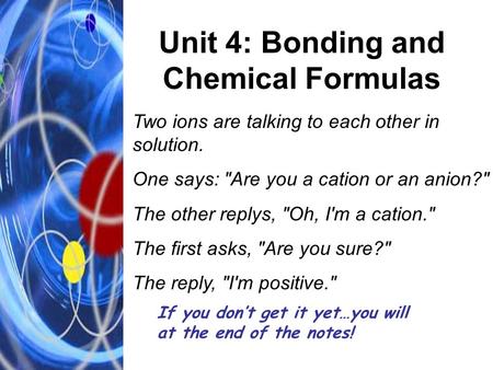 Unit 4: Bonding and Chemical Formulas Two ions are talking to each other in solution. One says: Are you a cation or an anion? The other replys, Oh,
