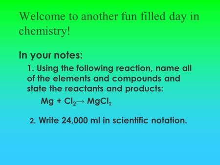 Welcome to another fun filled day in chemistry! In your notes: 1. Using the following reaction, name all of the elements and compounds and state the reactants.