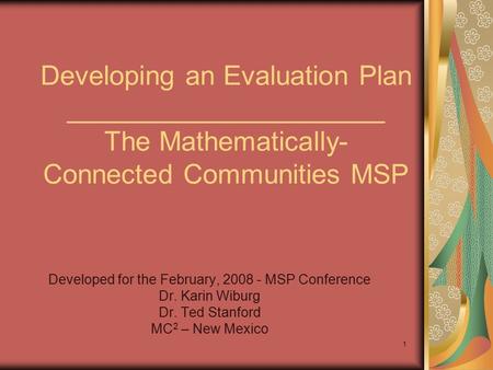 1 Developing an Evaluation Plan _____________________ The Mathematically- Connected Communities MSP Developed for the February, 2008 - MSP Conference Dr.