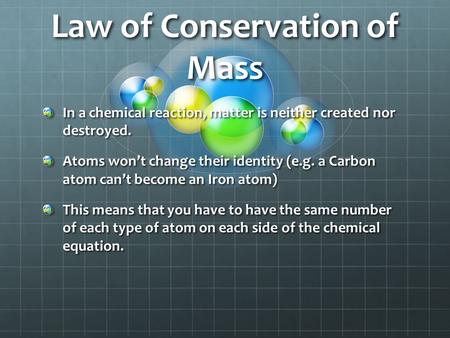 Law of Conservation of Mass In a chemical reaction, matter is neither created nor destroyed. Atoms won’t change their identity (e.g. a Carbon atom can’t.