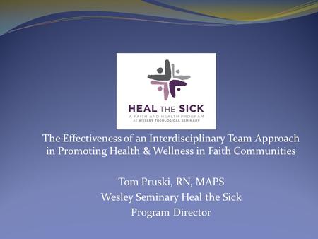 The Effectiveness of an Interdisciplinary Team Approach in Promoting Health & Wellness in Faith Communities Tom Pruski, RN, MAPS Wesley Seminary Heal the.