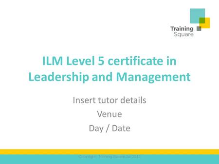 ILM Level 5 certificate in Leadership and Management Insert tutor details Venue Day / Date Copy right - Training Square Ltd. 2013.