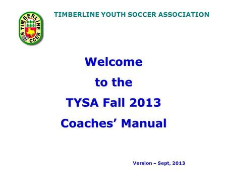 TIMBERLINE YOUTH SOCCER ASSOCIATION Welcome to the TYSA Fall 2013 Coaches’ Manual Version – Sept, 2013.
