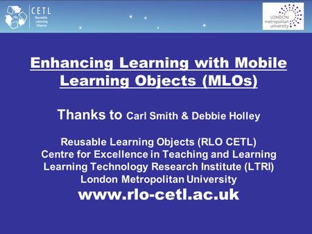 Enhancing Learning with Mobile Learning Objects (MLOs) Thanks to Carl Smith & Debbie Holley Reusable Learning Objects (RLO CETL) Centre for Excellence.