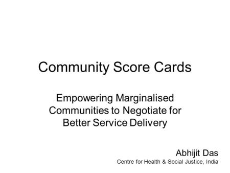 Community Score Cards Empowering Marginalised Communities to Negotiate for Better Service Delivery Abhijit Das Centre for Health & Social Justice, India.