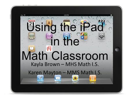 Using the iPad in the Math Classroom Kayla Brown – MHS Math I.S. Karen Mayton – MMS Math I.S.