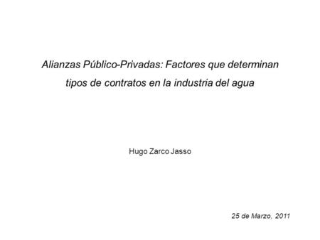 Alianzas Público-Privadas: Factores que determinan tipos de contratos en la industria del agua Hugo Zarco Jasso 25 de Marzo, 2011.
