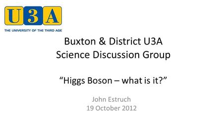 Buxton & District U3A Science Discussion Group “Higgs Boson – what is it?” John Estruch 19 October 2012.