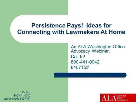 Call In! 1-800-441-0042 access code 640715# Persistence Pays! Ideas for Connecting with Lawmakers At Home An ALA Washington Office Advocacy Webinar. Call.
