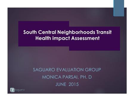 South Central Neighborhoods Transit Health impact Assessment SAGUARO EVALUATION GROUP MONICA PARSAI, PH. D JUNE 2015.