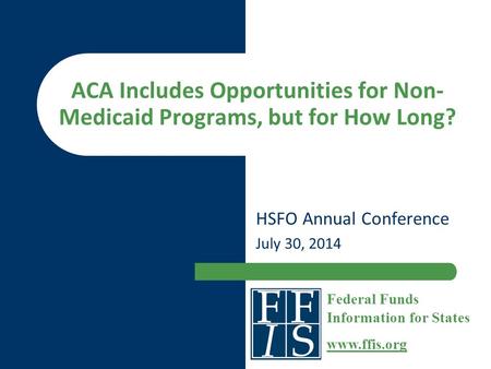 ACA Includes Opportunities for Non- Medicaid Programs, but for How Long? HSFO Annual Conference July 30, 2014 Federal Funds Information for States www.ffis.org.