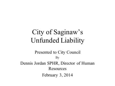 City of Saginaw’s Unfunded Liability Presented to City Council By Dennis Jordan SPHR, Director of Human Resources February 3, 2014.