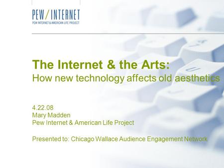 The Internet & the Arts: How new technology affects old aesthetics 4.22.08 Mary Madden Pew Internet & American Life Project Presented to: Chicago Wallace.