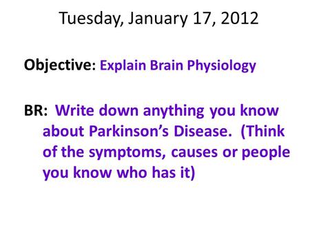 Tuesday, January 17, 2012 Objective : Explain Brain Physiology BR:Write down anything you know about Parkinson’s Disease. (Think of the symptoms, causes.