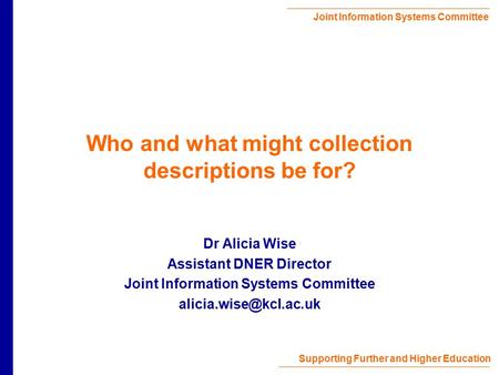 Joint Information Systems Committee Supporting Further and Higher Education Who and what might collection descriptions be for? Dr Alicia Wise Assistant.
