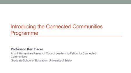 Introducing the Connected Communities Programme Professor Keri Facer Arts & Humanities Research Council Leadership Fellow for Connected Communities Graduate.