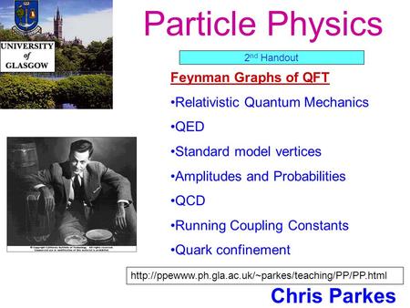 Particle Physics Chris Parkes Feynman Graphs of QFT Relativistic Quantum Mechanics QED Standard model vertices Amplitudes and Probabilities QCD Running.