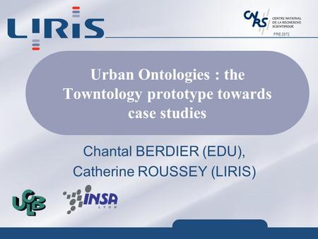 FRE 2672 Urban Ontologies : the Towntology prototype towards case studies Chantal BERDIER (EDU), Catherine ROUSSEY (LIRIS)
