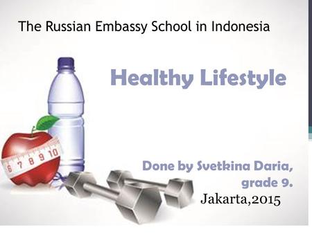 The Russian Embassy School in Indonesia Healthy Lifestyle Done by Svetkina Daria, grade 9. Jakarta,2015.