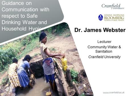 Guidance on Communication with respect to Safe Drinking Water and Household Hygiene Dr. James Webster Lecturer Community Water & Sanitation Cranfield University.