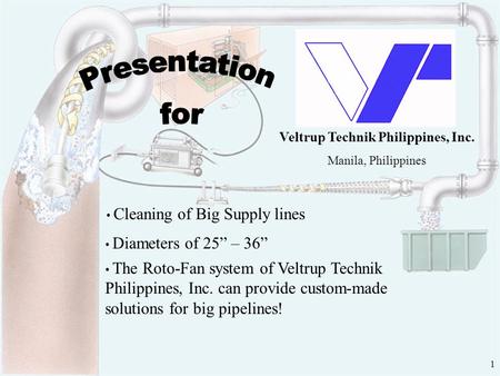 1 Veltrup Technik Philippines, Inc. Manila, Philippines Cleaning of Big Supply lines Diameters of 25” – 36” The Roto-Fan system of Veltrup Technik Philippines,