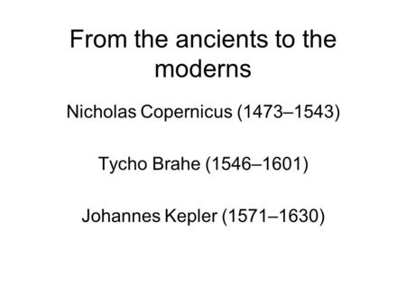 From the ancients to the moderns Nicholas Copernicus (1473–1543) Tycho Brahe (1546–1601) Johannes Kepler (1571–1630)
