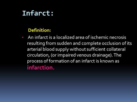 Infarct: Definition: An infarct is a localized area of ischemic necrosis resulting from sudden and complete occlusion of its arterial blood supply without.