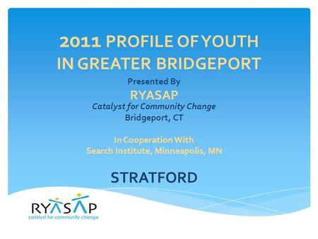 2011 PROFILE OF YOUTH IN GREATER BRIDGEPORT Presented By RYASAP Catalyst for Community Change Bridgeport, CT In Cooperation With Search Institute, Minneapolis,