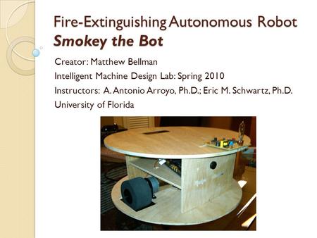 Fire-Extinguishing Autonomous Robot Smokey the Bot Creator: Matthew Bellman Intelligent Machine Design Lab: Spring 2010 Instructors: A. Antonio Arroyo,